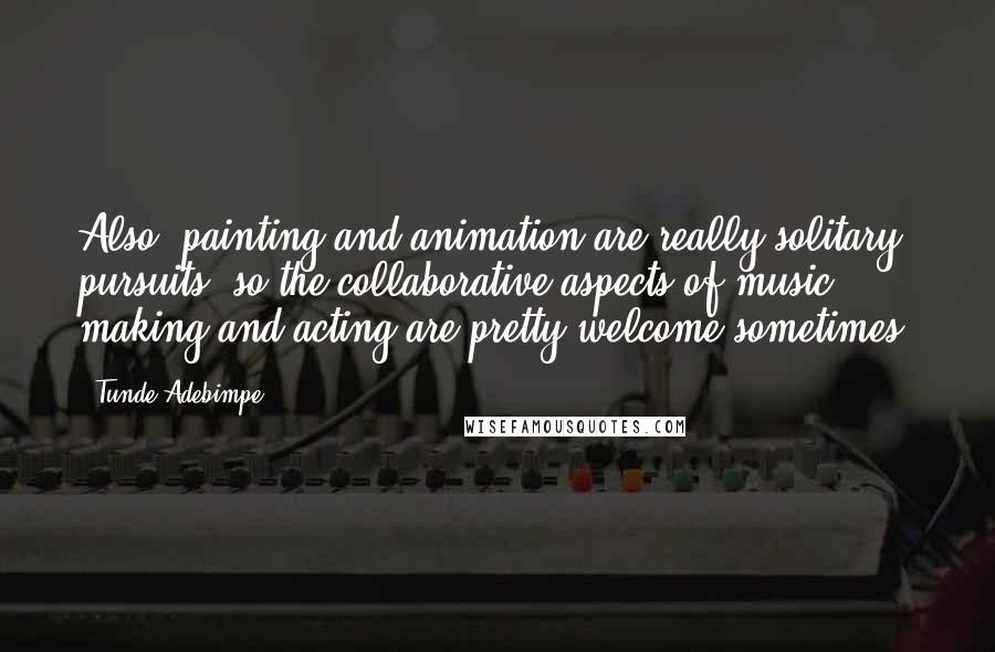 Tunde Adebimpe Quotes: Also, painting and animation are really solitary pursuits, so the collaborative aspects of music making and acting are pretty welcome sometimes.