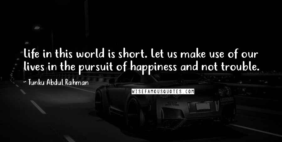 Tunku Abdul Rahman Quotes: Life in this world is short. Let us make use of our lives in the pursuit of happiness and not trouble.