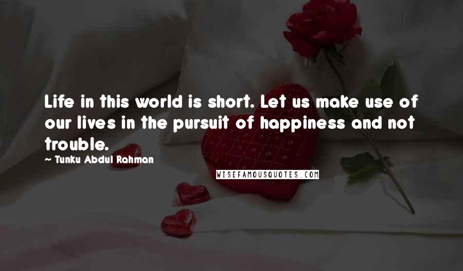 Tunku Abdul Rahman Quotes: Life in this world is short. Let us make use of our lives in the pursuit of happiness and not trouble.