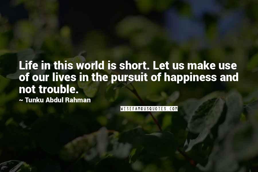 Tunku Abdul Rahman Quotes: Life in this world is short. Let us make use of our lives in the pursuit of happiness and not trouble.