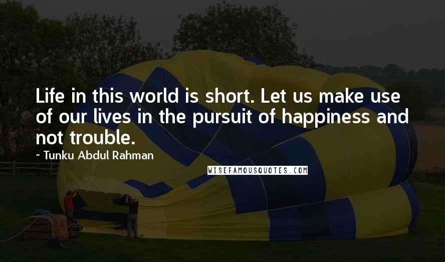 Tunku Abdul Rahman Quotes: Life in this world is short. Let us make use of our lives in the pursuit of happiness and not trouble.