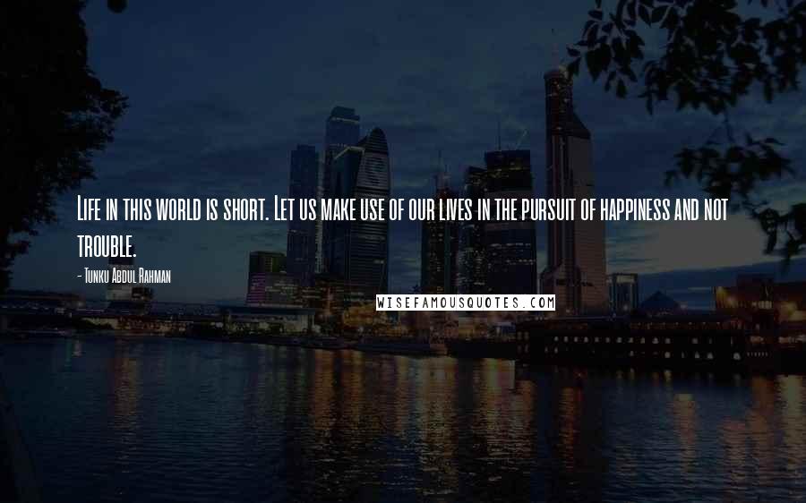 Tunku Abdul Rahman Quotes: Life in this world is short. Let us make use of our lives in the pursuit of happiness and not trouble.