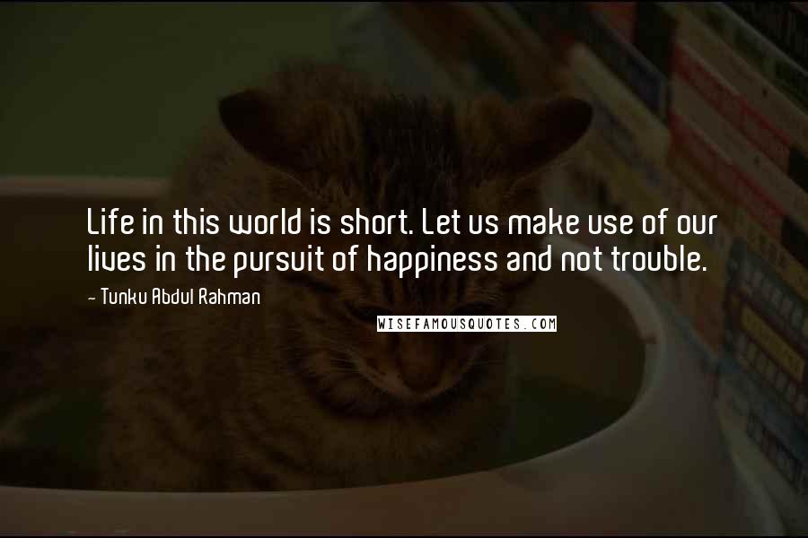 Tunku Abdul Rahman Quotes: Life in this world is short. Let us make use of our lives in the pursuit of happiness and not trouble.