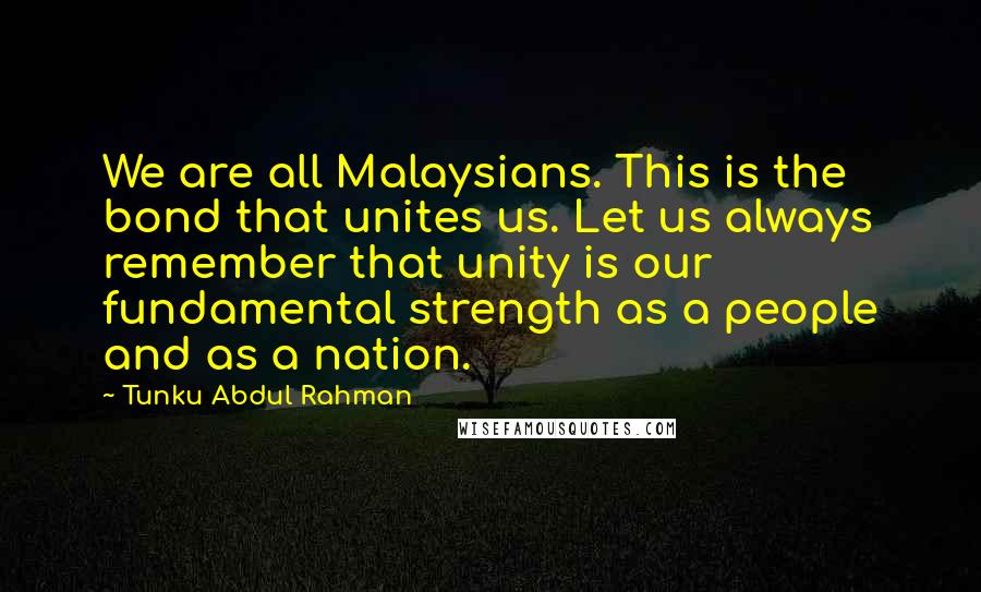 Tunku Abdul Rahman Quotes: We are all Malaysians. This is the bond that unites us. Let us always remember that unity is our fundamental strength as a people and as a nation.
