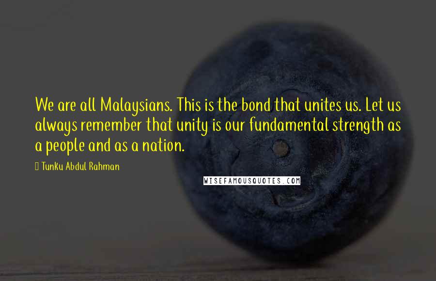 Tunku Abdul Rahman Quotes: We are all Malaysians. This is the bond that unites us. Let us always remember that unity is our fundamental strength as a people and as a nation.