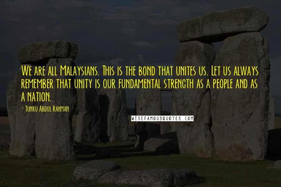 Tunku Abdul Rahman Quotes: We are all Malaysians. This is the bond that unites us. Let us always remember that unity is our fundamental strength as a people and as a nation.