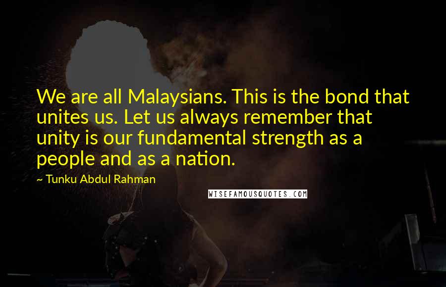 Tunku Abdul Rahman Quotes: We are all Malaysians. This is the bond that unites us. Let us always remember that unity is our fundamental strength as a people and as a nation.