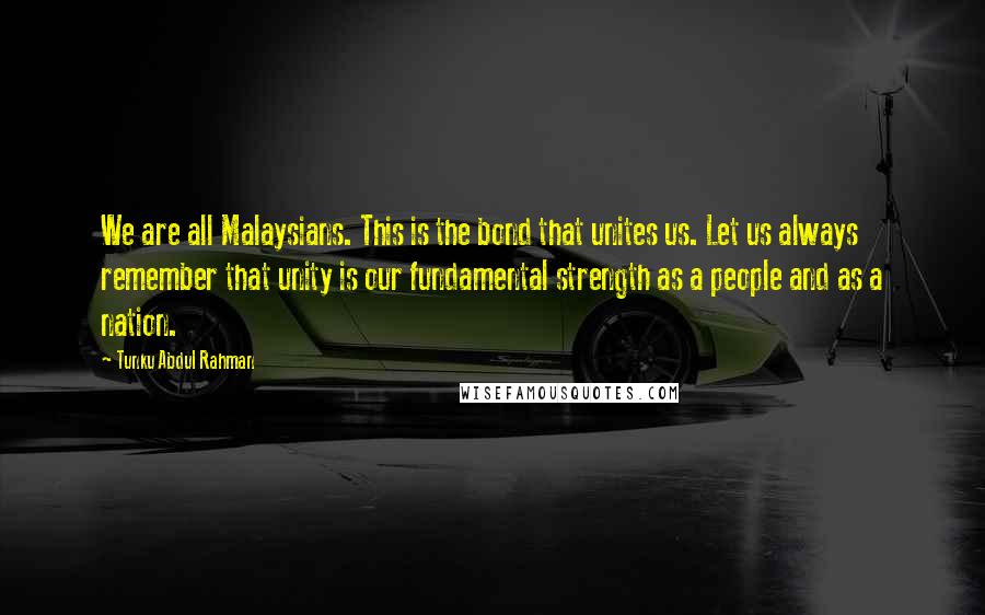 Tunku Abdul Rahman Quotes: We are all Malaysians. This is the bond that unites us. Let us always remember that unity is our fundamental strength as a people and as a nation.