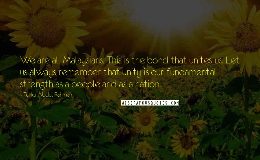 Tunku Abdul Rahman Quotes: We are all Malaysians. This is the bond that unites us. Let us always remember that unity is our fundamental strength as a people and as a nation.