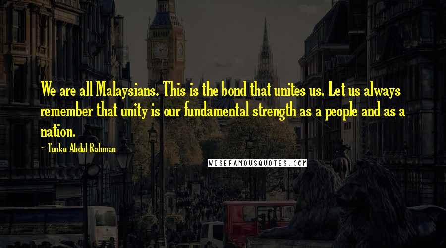 Tunku Abdul Rahman Quotes: We are all Malaysians. This is the bond that unites us. Let us always remember that unity is our fundamental strength as a people and as a nation.