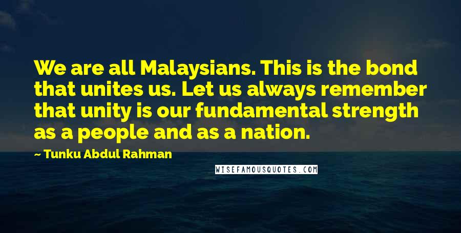 Tunku Abdul Rahman Quotes: We are all Malaysians. This is the bond that unites us. Let us always remember that unity is our fundamental strength as a people and as a nation.