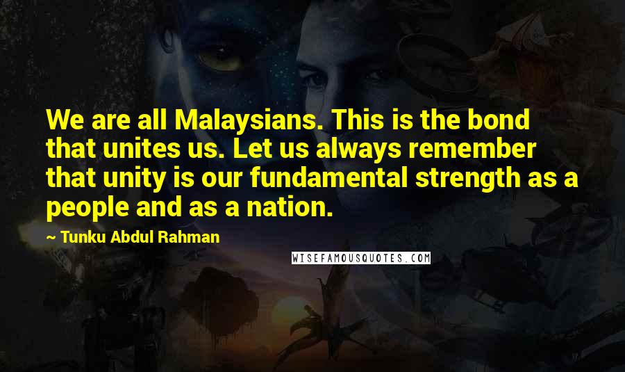 Tunku Abdul Rahman Quotes: We are all Malaysians. This is the bond that unites us. Let us always remember that unity is our fundamental strength as a people and as a nation.