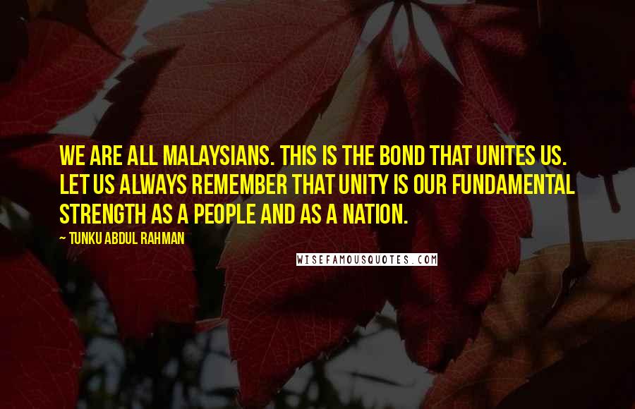 Tunku Abdul Rahman Quotes: We are all Malaysians. This is the bond that unites us. Let us always remember that unity is our fundamental strength as a people and as a nation.