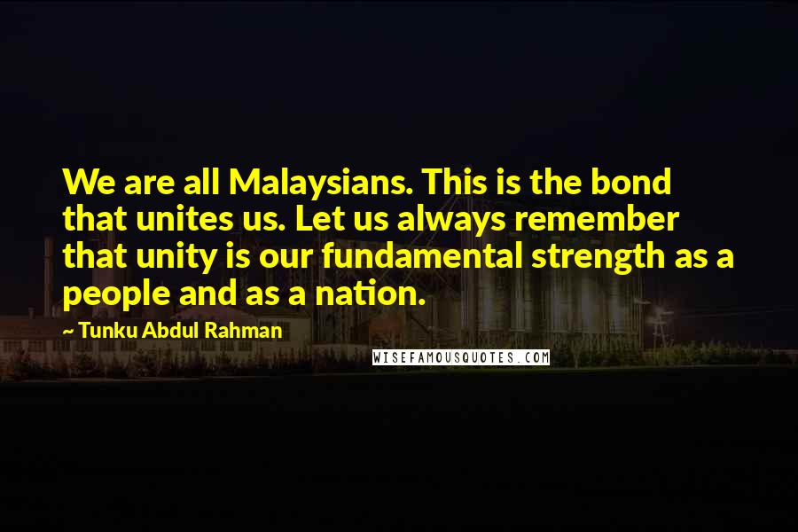 Tunku Abdul Rahman Quotes: We are all Malaysians. This is the bond that unites us. Let us always remember that unity is our fundamental strength as a people and as a nation.