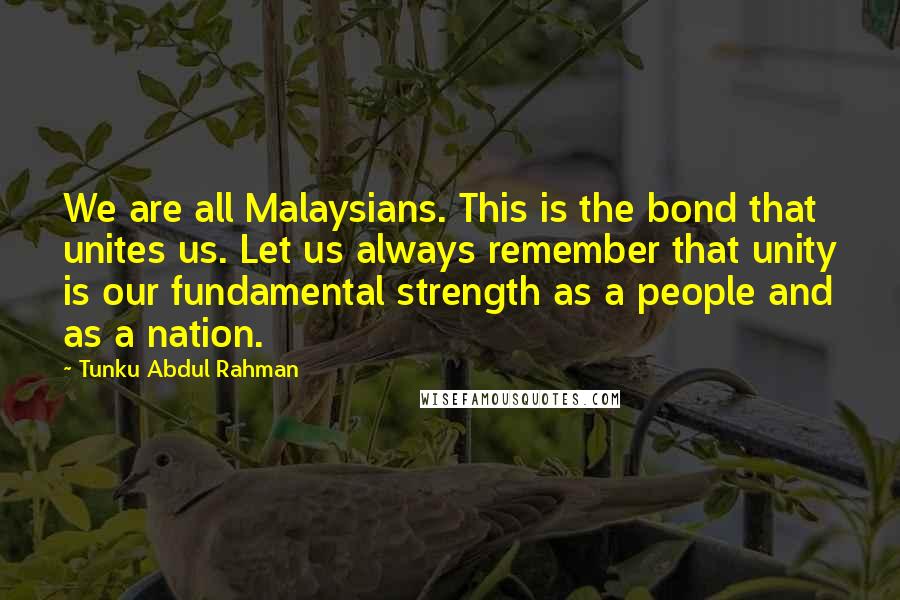 Tunku Abdul Rahman Quotes: We are all Malaysians. This is the bond that unites us. Let us always remember that unity is our fundamental strength as a people and as a nation.