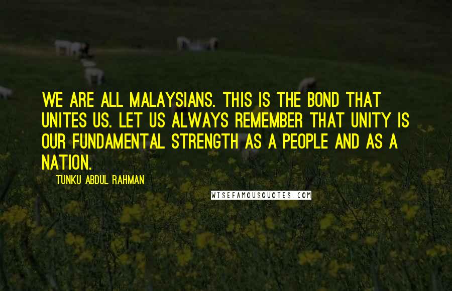 Tunku Abdul Rahman Quotes: We are all Malaysians. This is the bond that unites us. Let us always remember that unity is our fundamental strength as a people and as a nation.