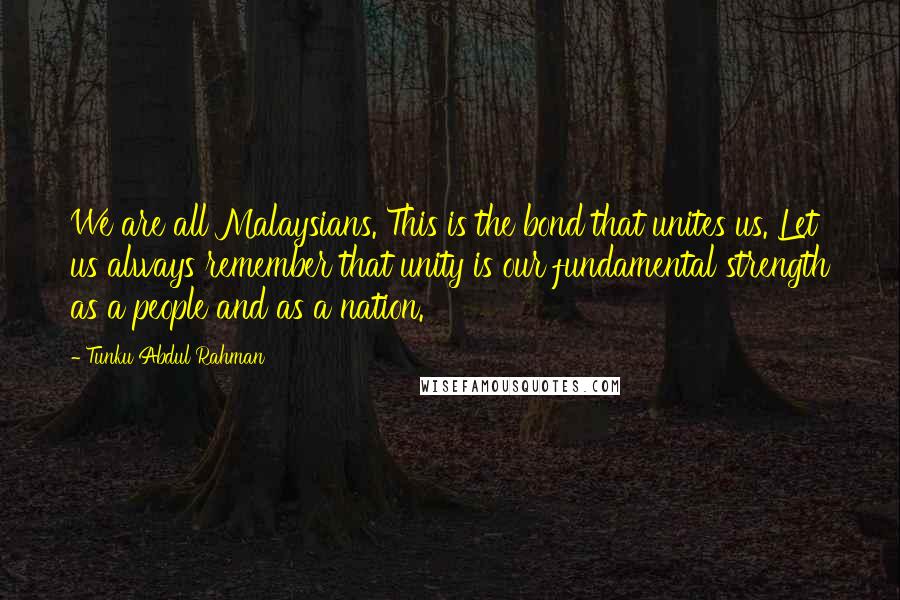 Tunku Abdul Rahman Quotes: We are all Malaysians. This is the bond that unites us. Let us always remember that unity is our fundamental strength as a people and as a nation.