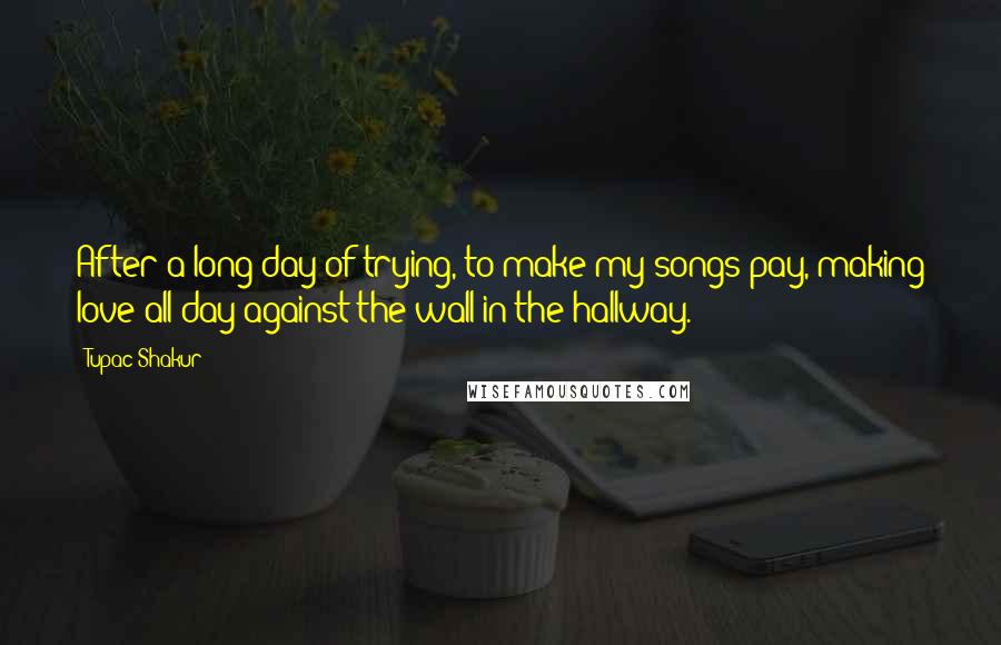 Tupac Shakur Quotes: After a long day of trying, to make my songs pay, making love all day against the wall in the hallway.