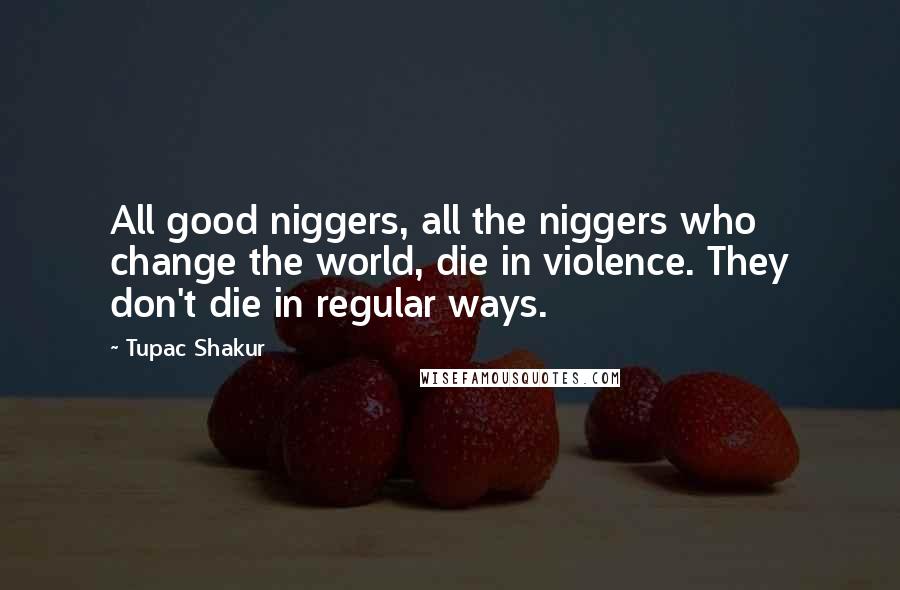 Tupac Shakur Quotes: All good niggers, all the niggers who change the world, die in violence. They don't die in regular ways.