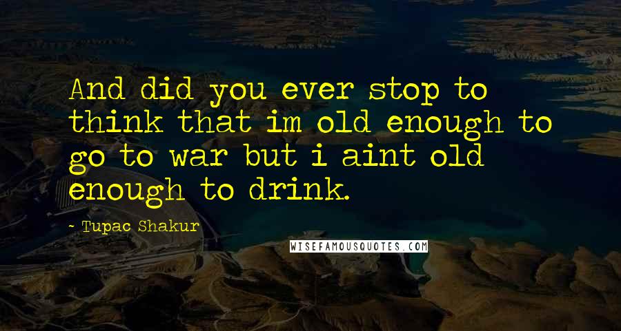 Tupac Shakur Quotes: And did you ever stop to think that im old enough to go to war but i aint old enough to drink.