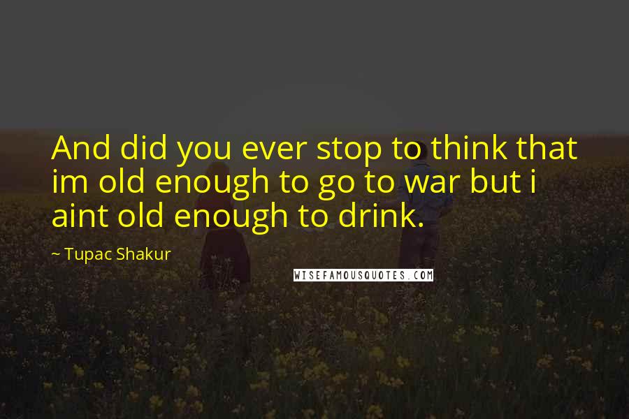 Tupac Shakur Quotes: And did you ever stop to think that im old enough to go to war but i aint old enough to drink.