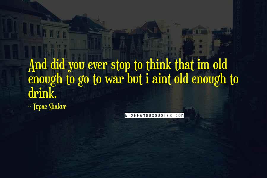 Tupac Shakur Quotes: And did you ever stop to think that im old enough to go to war but i aint old enough to drink.