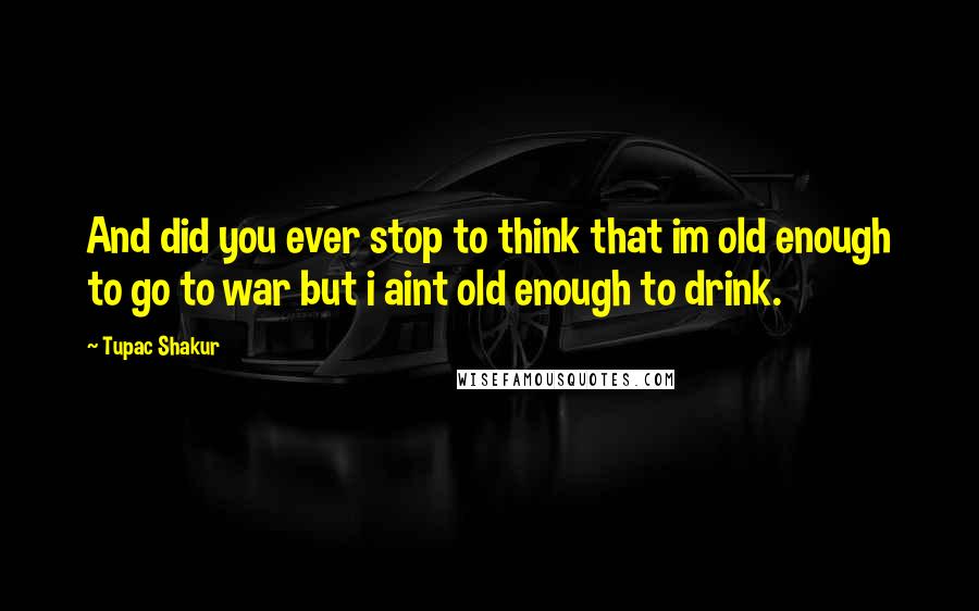 Tupac Shakur Quotes: And did you ever stop to think that im old enough to go to war but i aint old enough to drink.