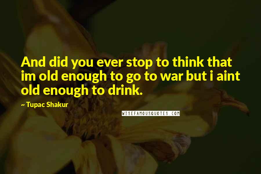 Tupac Shakur Quotes: And did you ever stop to think that im old enough to go to war but i aint old enough to drink.