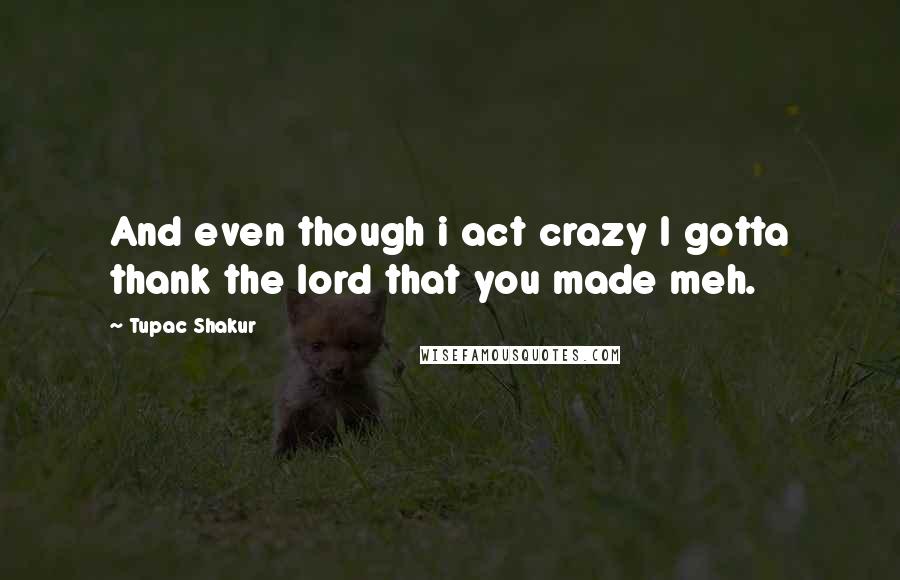 Tupac Shakur Quotes: And even though i act crazy I gotta thank the lord that you made meh.