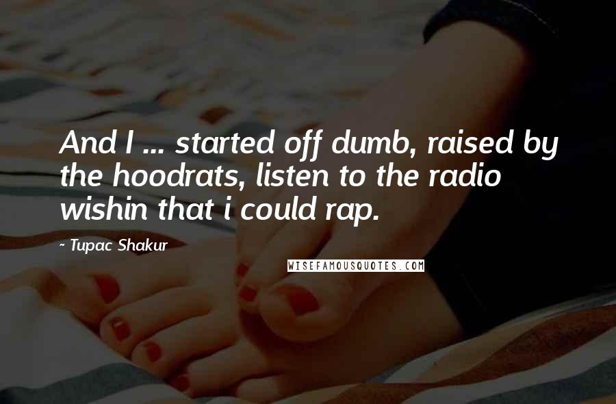 Tupac Shakur Quotes: And I ... started off dumb, raised by the hoodrats, listen to the radio wishin that i could rap.