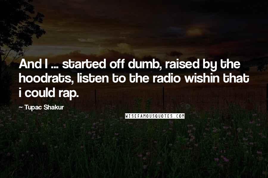 Tupac Shakur Quotes: And I ... started off dumb, raised by the hoodrats, listen to the radio wishin that i could rap.