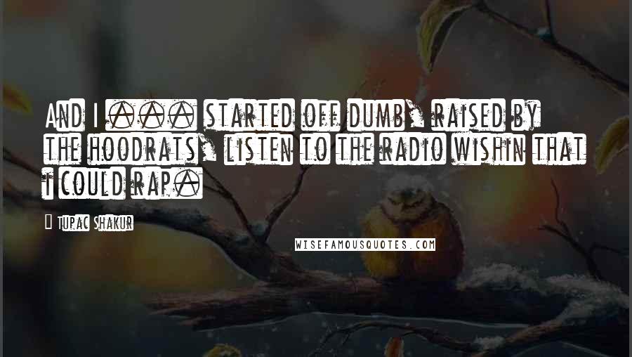 Tupac Shakur Quotes: And I ... started off dumb, raised by the hoodrats, listen to the radio wishin that i could rap.