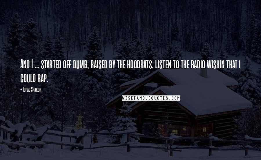 Tupac Shakur Quotes: And I ... started off dumb, raised by the hoodrats, listen to the radio wishin that i could rap.