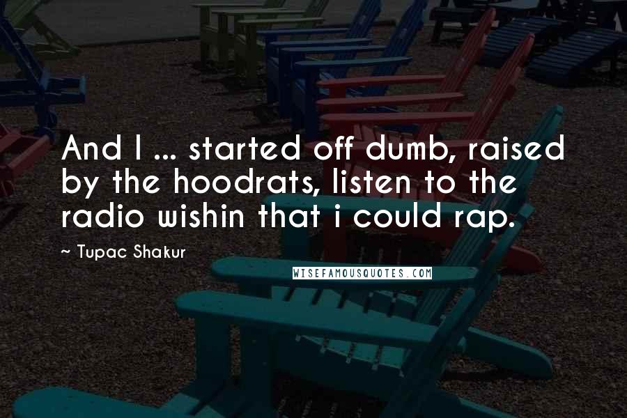 Tupac Shakur Quotes: And I ... started off dumb, raised by the hoodrats, listen to the radio wishin that i could rap.