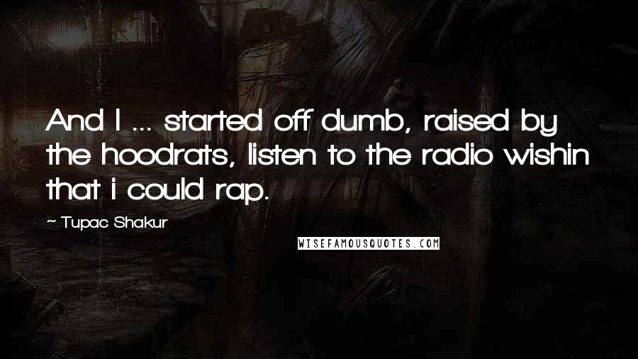 Tupac Shakur Quotes: And I ... started off dumb, raised by the hoodrats, listen to the radio wishin that i could rap.