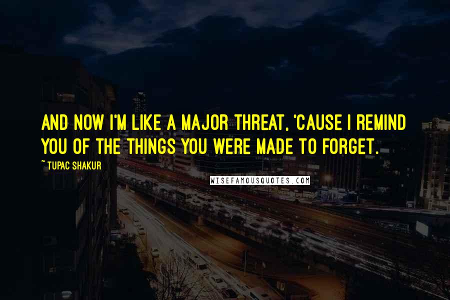 Tupac Shakur Quotes: And now i'm like a major threat, 'Cause I remind you of the things you were made to forget.
