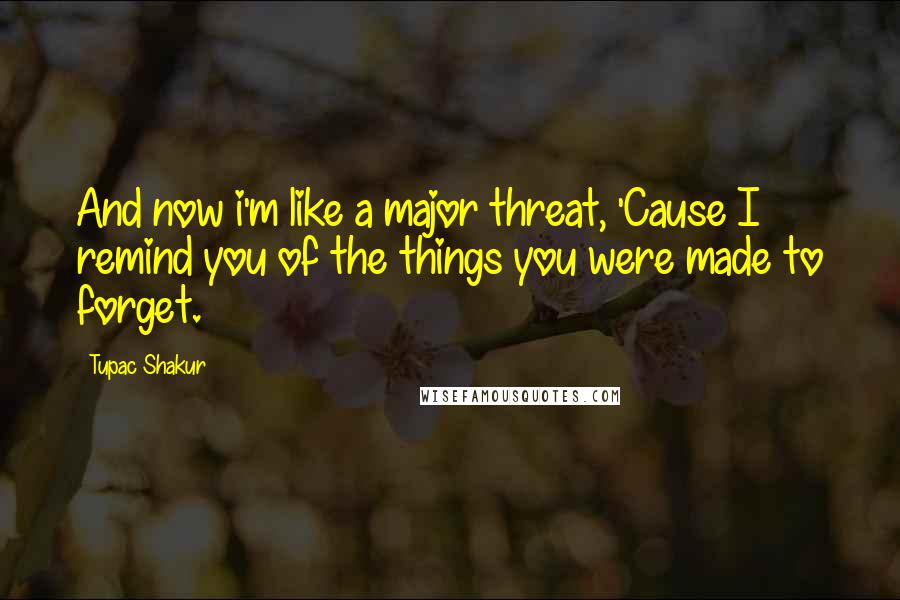 Tupac Shakur Quotes: And now i'm like a major threat, 'Cause I remind you of the things you were made to forget.