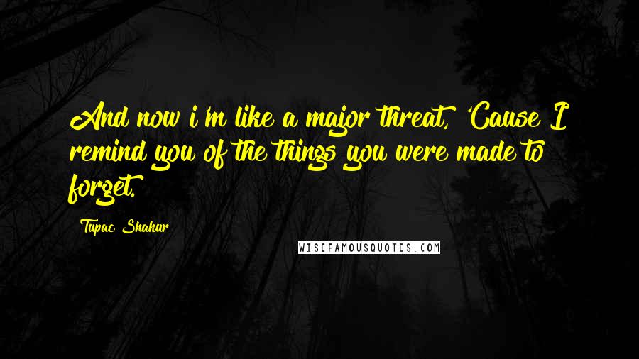 Tupac Shakur Quotes: And now i'm like a major threat, 'Cause I remind you of the things you were made to forget.