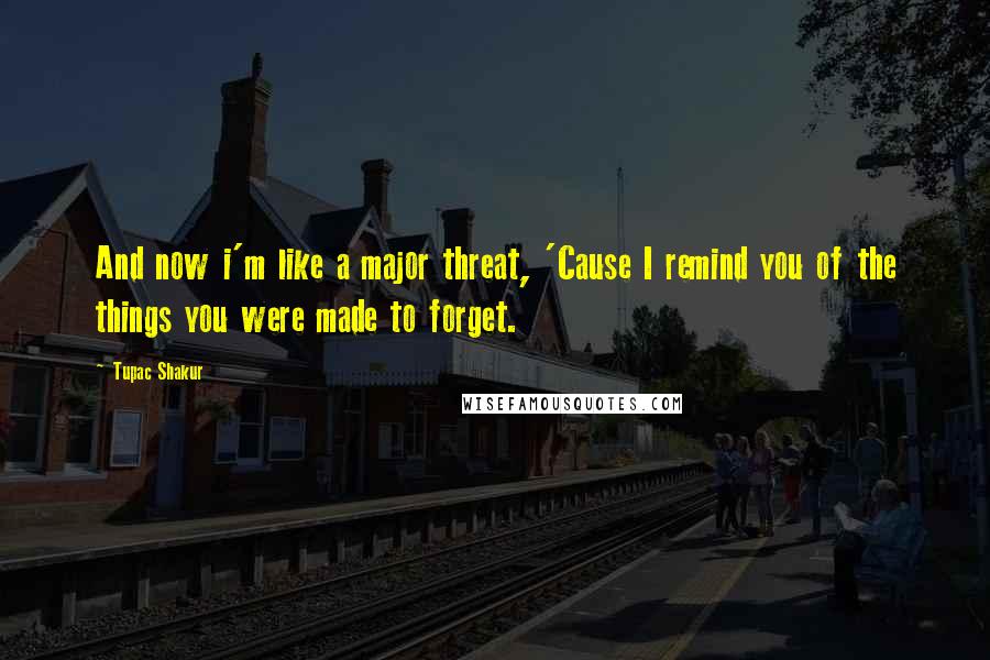 Tupac Shakur Quotes: And now i'm like a major threat, 'Cause I remind you of the things you were made to forget.