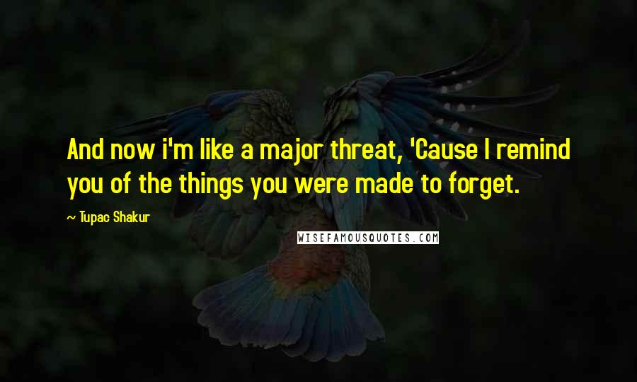 Tupac Shakur Quotes: And now i'm like a major threat, 'Cause I remind you of the things you were made to forget.
