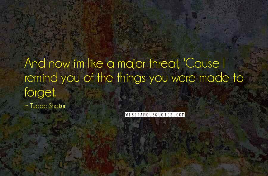 Tupac Shakur Quotes: And now i'm like a major threat, 'Cause I remind you of the things you were made to forget.