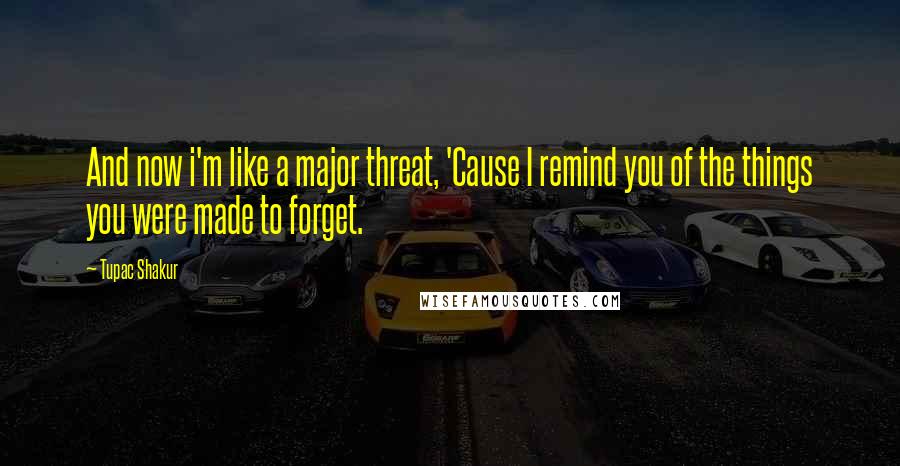 Tupac Shakur Quotes: And now i'm like a major threat, 'Cause I remind you of the things you were made to forget.