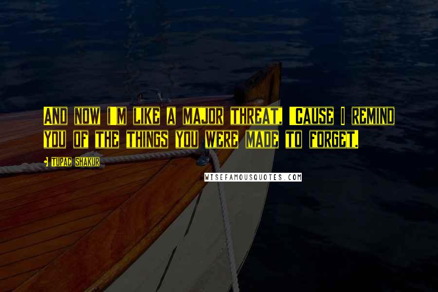 Tupac Shakur Quotes: And now i'm like a major threat, 'Cause I remind you of the things you were made to forget.