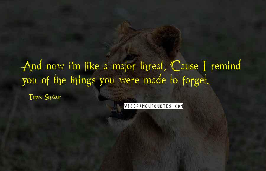 Tupac Shakur Quotes: And now i'm like a major threat, 'Cause I remind you of the things you were made to forget.