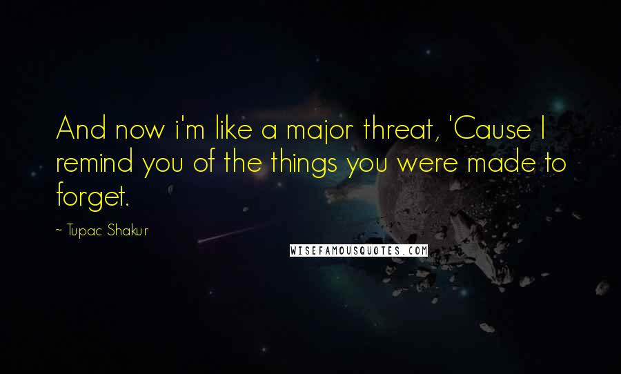 Tupac Shakur Quotes: And now i'm like a major threat, 'Cause I remind you of the things you were made to forget.