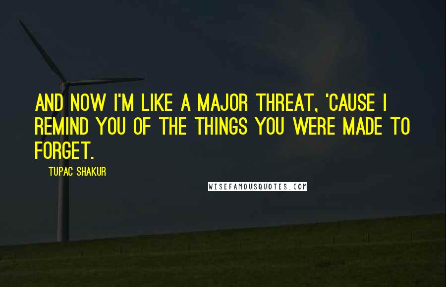Tupac Shakur Quotes: And now i'm like a major threat, 'Cause I remind you of the things you were made to forget.