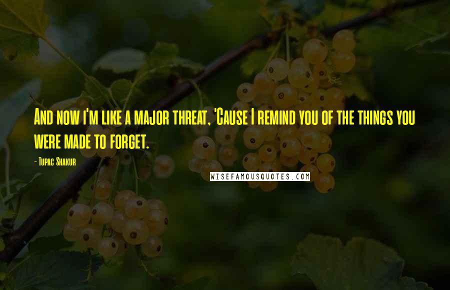 Tupac Shakur Quotes: And now i'm like a major threat, 'Cause I remind you of the things you were made to forget.