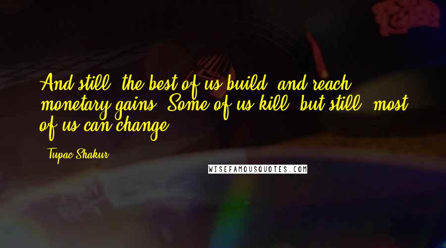 Tupac Shakur Quotes: And still, the best of us build, and reach monetary gains. Some of us kill, but still, most of us can change.