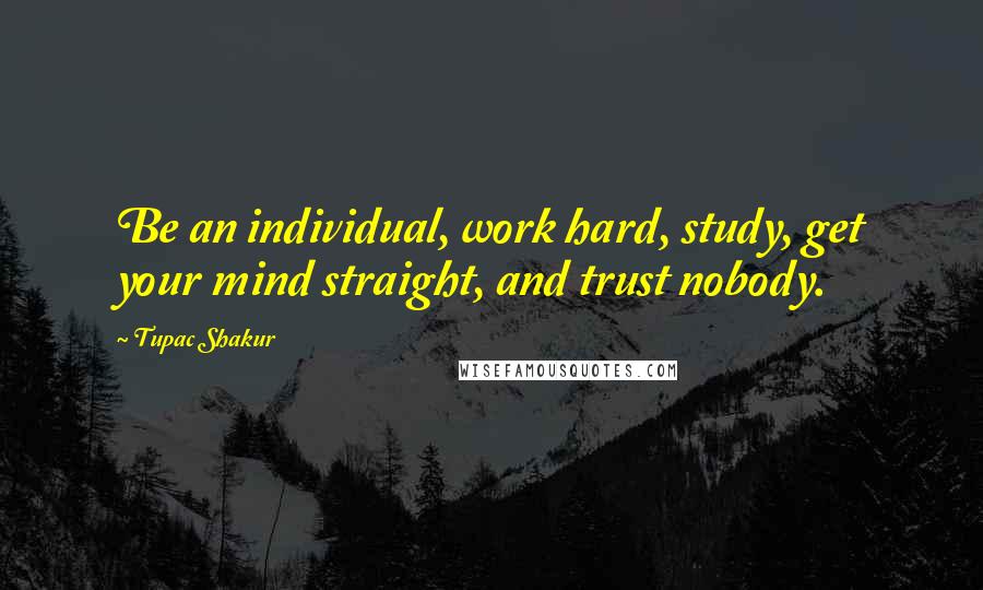 Tupac Shakur Quotes: Be an individual, work hard, study, get your mind straight, and trust nobody.