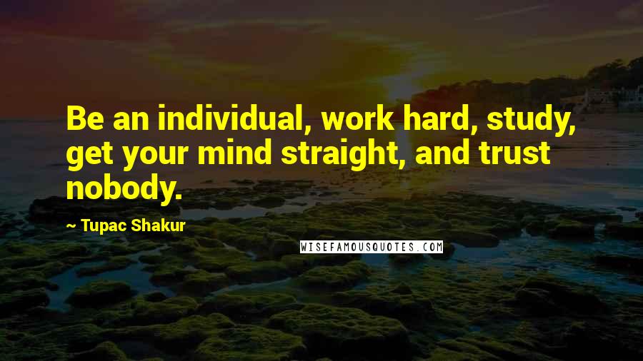 Tupac Shakur Quotes: Be an individual, work hard, study, get your mind straight, and trust nobody.